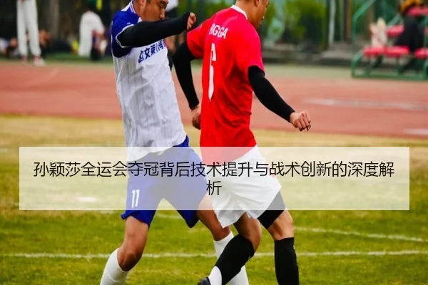 孙颖莎全运会夺冠背后技术提升与战术创新的深度解析