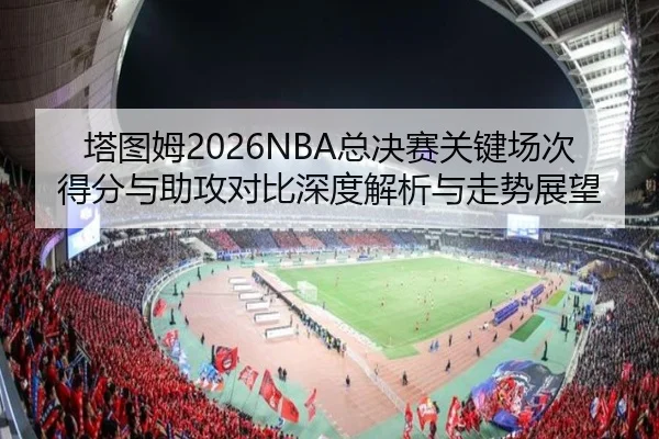 塔图姆2026NBA总决赛关键场次得分与助攻对比深度解析与走势展望