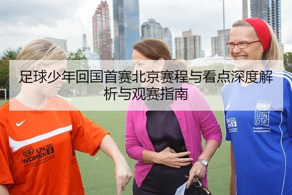 足球少年回国首赛北京赛程与看点深度解析与观赛指南