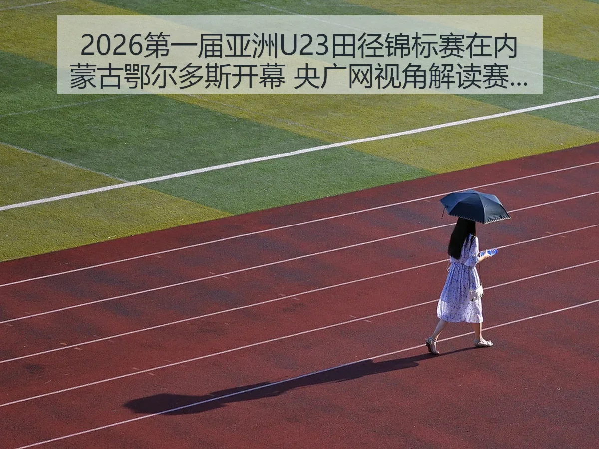 2026第一届亚洲U23田径锦标赛在内蒙古鄂尔多斯开幕 央广网视角解读赛会意义与中国田径新观察